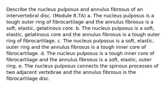 Describe the nucleus pulposus and annulus fibrosus of an intervertebral disc. (Module 8.7A) a. The nucleus pulposus is a tough outer ring of fibrocartilage and the annulus fibrosus is a soft, elastic, gelatinous core. b. The nucleus pulposus is a soft, elastic, gelatinous core and the annulus fibrosus is a tough outer ring of fibrocartilage. c. The nucleus pulposus is a soft, elastic, outer ring and the annulus fibrosus is a tough inner core of fibrocartilage. d. The nucleus pulposus is a tough inner core of fibrocartilage and the annulus fibrosus is a soft, elastic, outer ring. e. The nucleus pulposus connects the spinous processes of two adjacent vertebrae and the annulus fibrosus is the fibrocartilage disc.