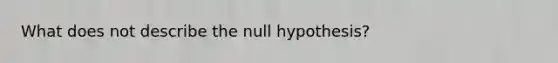 What does not describe the null hypothesis?