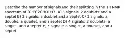 Describe the number of signals and their splitting in the 1H NMR spectrum of (CH3)2CHOCH3. A) 3 signals: 2 doublets and a septet B) 2 signals: a doublet and a septet C) 3 signals: a doublet, a quartet, and a septet D) 4 signals: 2 doublets, a singlet, and a septet E) 3 signals: a singlet, a doublet, and a septet