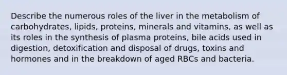 Describe the numerous roles of the liver in the metabolism of carbohydrates, lipids, proteins, minerals and vitamins, as well as its roles in the synthesis of plasma proteins, bile acids used in digestion, detoxification and disposal of drugs, toxins and hormones and in the breakdown of aged RBCs and bacteria.