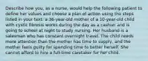 Describe how you, as a nurse, would help the following patient to define her values and choose a plan of action using the steps listed in your text: a 36-year-old mother of a 10-year-old child with cystic fibrosis works during the day as a cashier and is going to school at night to study nursing. Her husband is a salesman who has constant overnight travel. The child needs more attention than the mother has time to supply, and the mother feels guilty for spending time to better herself. She cannot afford to hire a full-time caretaker for her child.