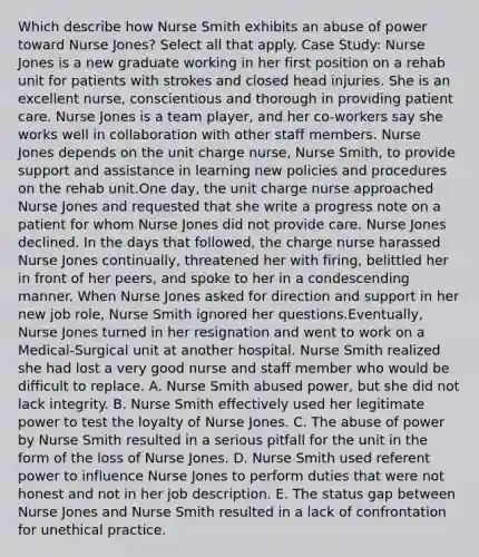 Which describe how Nurse Smith exhibits an abuse of power toward Nurse Jones? Select all that apply. Case Study: Nurse Jones is a new graduate working in her first position on a rehab unit for patients with strokes and closed head injuries. She is an excellent nurse, conscientious and thorough in providing patient care. Nurse Jones is a team player, and her co-workers say she works well in collaboration with other staff members. Nurse Jones depends on the unit charge nurse, Nurse Smith, to provide support and assistance in learning new policies and procedures on the rehab unit.One day, the unit charge nurse approached Nurse Jones and requested that she write a progress note on a patient for whom Nurse Jones did not provide care. Nurse Jones declined. In the days that followed, the charge nurse harassed Nurse Jones continually, threatened her with firing, belittled her in front of her peers, and spoke to her in a condescending manner. When Nurse Jones asked for direction and support in her new job role, Nurse Smith ignored her questions.Eventually, Nurse Jones turned in her resignation and went to work on a Medical-Surgical unit at another hospital. Nurse Smith realized she had lost a very good nurse and staff member who would be difficult to replace. A. Nurse Smith abused power, but she did not lack integrity. B. Nurse Smith effectively used her legitimate power to test the loyalty of Nurse Jones. C. The abuse of power by Nurse Smith resulted in a serious pitfall for the unit in the form of the loss of Nurse Jones. D. Nurse Smith used referent power to influence Nurse Jones to perform duties that were not honest and not in her job description. E. The status gap between Nurse Jones and Nurse Smith resulted in a lack of confrontation for unethical practice.