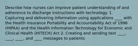 Describe how nurses can improve patient understanding of and adherence to discharge instructions with technology. 1. Capturing and delivering information using applications ____ with the Health Insurance Portability and Accountability Act of 1996 (HIPAA) and the Health Information Technology for Economic and Clinical Health (HITECH) Act 2. Creating and sending text ____, ____, ____, and ____ messages to patients