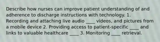 Describe how nurses can improve patient understanding of and adherence to discharge instructions with technology. 1. Recording and attaching live audio ____ videos, and pictures from a mobile device 2. Providing access to patient-specific ____ and links to valuable healthcare ____ 3. Monitoring ____ retrieval.