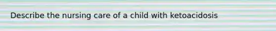 Describe the nursing care of a child with ketoacidosis