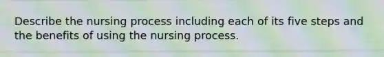 Describe the nursing process including each of its five steps and the benefits of using the nursing process.