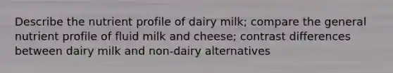 Describe the nutrient profile of dairy milk; compare the general nutrient profile of fluid milk and cheese; contrast differences between dairy milk and non-dairy alternatives