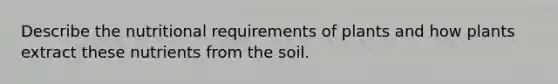 Describe the nutritional requirements of plants and how plants extract these nutrients from the soil.