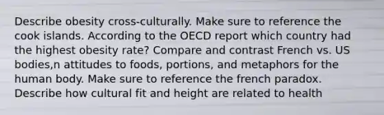 Describe obesity cross-culturally. Make sure to reference the cook islands. According to the OECD report which country had the highest obesity rate? Compare and contrast French vs. US bodies,n attitudes to foods, portions, and metaphors for the human body. Make sure to reference the french paradox. Describe how cultural fit and height are related to health