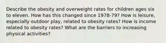 Describe the obesity and overweight rates for children ages six to eleven. How has this changed since 1978-79? How is leisure, especially outdoor play, related to obesity rates? How is income related to obesity rates? What are the barriers to increasing physical activities?