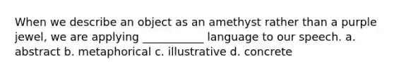 When we describe an object as an amethyst rather than a purple jewel, we are applying ___________ language to our speech. a. abstract b. metaphorical c. illustrative d. concrete