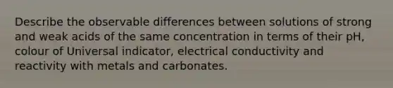 Describe the observable differences between solutions of strong and weak acids of the same concentration in terms of their pH, colour of Universal indicator, electrical conductivity and reactivity with metals and carbonates.