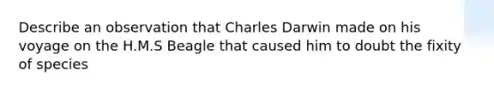 Describe an observation that Charles Darwin made on his voyage on the H.M.S Beagle that caused him to doubt the fixity of species