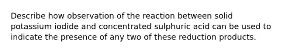 Describe how observation of the reaction between solid potassium iodide and concentrated sulphuric acid can be used to indicate the presence of any two of these reduction products.