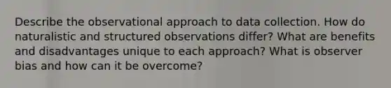 Describe the observational approach to data collection. How do naturalistic and structured observations differ? What are benefits and disadvantages unique to each approach? What is observer bias and how can it be overcome?