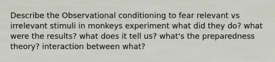 Describe the Observational conditioning to fear relevant vs irrelevant stimuli in monkeys experiment what did they do? what were the results? what does it tell us? what's the preparedness theory? interaction between what?