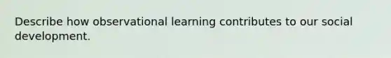 Describe how observational learning contributes to our social development.