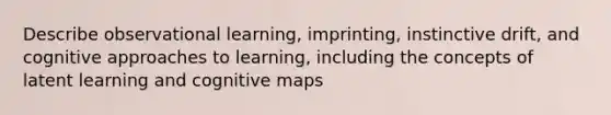 Describe observational learning, imprinting, instinctive drift, and cognitive approaches to learning, including the concepts of latent learning and cognitive maps