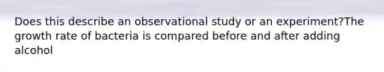 Does this describe an observational study or an experiment?The growth rate of bacteria is compared before and after adding alcohol