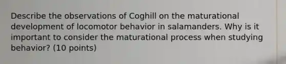 Describe the observations of Coghill on the maturational development of locomotor behavior in salamanders. Why is it important to consider the maturational process when studying behavior? (10 points)