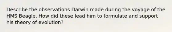 Describe the observations Darwin made during the voyage of the HMS Beagle. How did these lead him to formulate and support his theory of evolution?