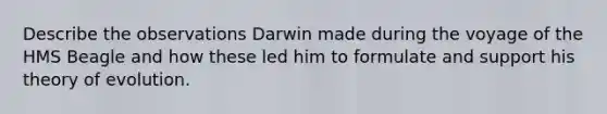 Describe the observations Darwin made during the voyage of the HMS Beagle and how these led him to formulate and support his <a href='https://www.questionai.com/knowledge/kzoSBoiwWp-theory-of-evolution' class='anchor-knowledge'>theory of evolution</a>.