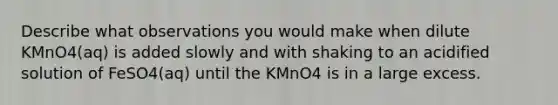 Describe what observations you would make when dilute KMnO4(aq) is added slowly and with shaking to an acidified solution of FeSO4(aq) until the KMnO4 is in a large excess.