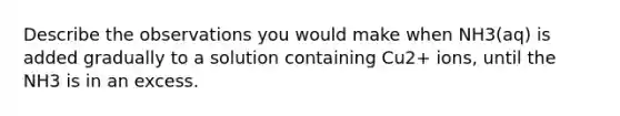 Describe the observations you would make when NH3(aq) is added gradually to a solution containing Cu2+ ions, until the NH3 is in an excess.