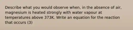 Describe what you would observe when, in the absence of air, magnesium is heated strongly with water vapour at temperatures above 373K. Write an equation for the reaction that occurs (3)