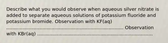 Describe what you would observe when aqueous silver nitrate is added to separate aqueous solutions of potassium fluoride and potassium bromide. Observation with KF(aq) .............................................................................. Observation with KBr(aq) .............................................................................