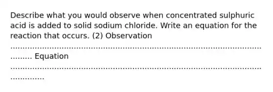 Describe what you would observe when concentrated sulphuric acid is added to solid sodium chloride. Write an equation for the reaction that occurs. (2) Observation ................................................................................................................ Equation .....................................................................................................................