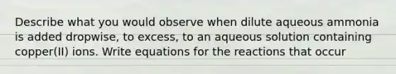 Describe what you would observe when dilute aqueous ammonia is added dropwise, to excess, to an aqueous solution containing copper(II) ions. Write equations for the reactions that occur