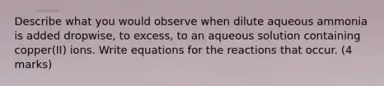 Describe what you would observe when dilute aqueous ammonia is added dropwise, to excess, to an aqueous solution containing copper(II) ions. Write equations for the reactions that occur. (4 marks)