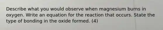 Describe what you would observe when magnesium burns in oxygen. Write an equation for the reaction that occurs. State the type of bonding in the oxide formed. (4)