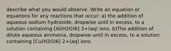 describe what you would observe. Write an equation or equations for any reactions that occur: a) the addition of aqueous sodium hydroxide, dropwise until in excess, to a solution containing [Al(H2O)6] 3+(aq) ions. b)The addition of dilute aqueous ammonia, dropwise until in excess, to a solution containing [Cu(H2O)6] 2+(aq) ions.