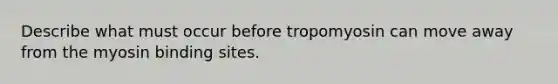 Describe what must occur before tropomyosin can move away from the myosin binding sites.