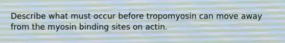 Describe what must occur before tropomyosin can move away from the myosin binding sites on actin.