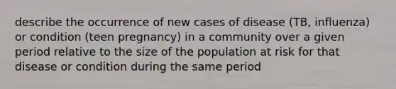 describe the occurrence of new cases of disease (TB, influenza) or condition (teen pregnancy) in a community over a given period relative to the size of the population at risk for that disease or condition during the same period