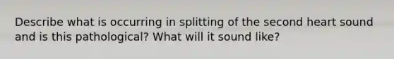 Describe what is occurring in splitting of the second heart sound and is this pathological? What will it sound like?