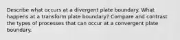 Describe what occurs at a divergent plate boundary. What happens at a transform plate boundary? Compare and contrast the types of processes that can occur at a convergent plate boundary.