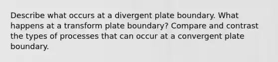 Describe what occurs at a divergent plate boundary. What happens at a transform plate boundary? Compare and contrast the types of processes that can occur at a convergent plate boundary.