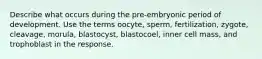 Describe what occurs during the pre-embryonic period of development. Use the terms oocyte, sperm, fertilization, zygote, cleavage, morula, blastocyst, blastocoel, inner cell mass, and trophoblast in the response.