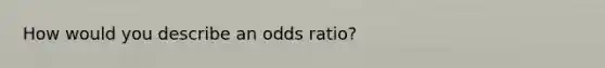 How would you describe an odds ratio?