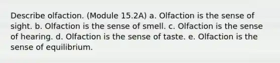 Describe olfaction. (Module 15.2A) a. Olfaction is the sense of sight. b. Olfaction is the sense of smell. c. Olfaction is the sense of hearing. d. Olfaction is the sense of taste. e. Olfaction is the sense of equilibrium.