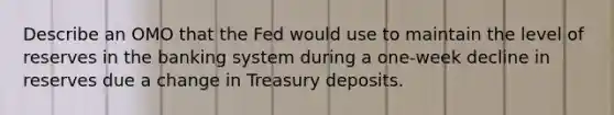 Describe an OMO that the Fed would use to maintain the level of reserves in the banking system during a one-week decline in reserves due a change in Treasury deposits.