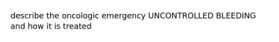 describe the oncologic emergency UNCONTROLLED BLEEDING and how it is treated