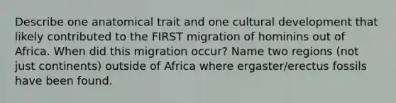 Describe one anatomical trait and one cultural development that likely contributed to the FIRST migration of hominins out of Africa. When did this migration occur? Name two regions (not just continents) outside of Africa where ergaster/erectus fossils have been found.