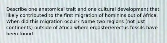 Describe one anatomical trait and one cultural development that likely contributed to the first migration of hominins out of Africa. When did this migration occur? Name two regions (not just continents) outside of Africa where ergaster/erectus fossils have been found.