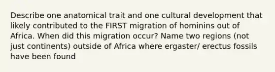 Describe one anatomical trait and one cultural development that likely contributed to the FIRST migration of hominins out of Africa. When did this migration occur? Name two regions (not just continents) outside of Africa where ergaster/ erectus fossils have been found