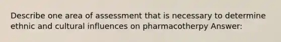 Describe one area of assessment that is necessary to determine ethnic and cultural influences on pharmacotherpy Answer: